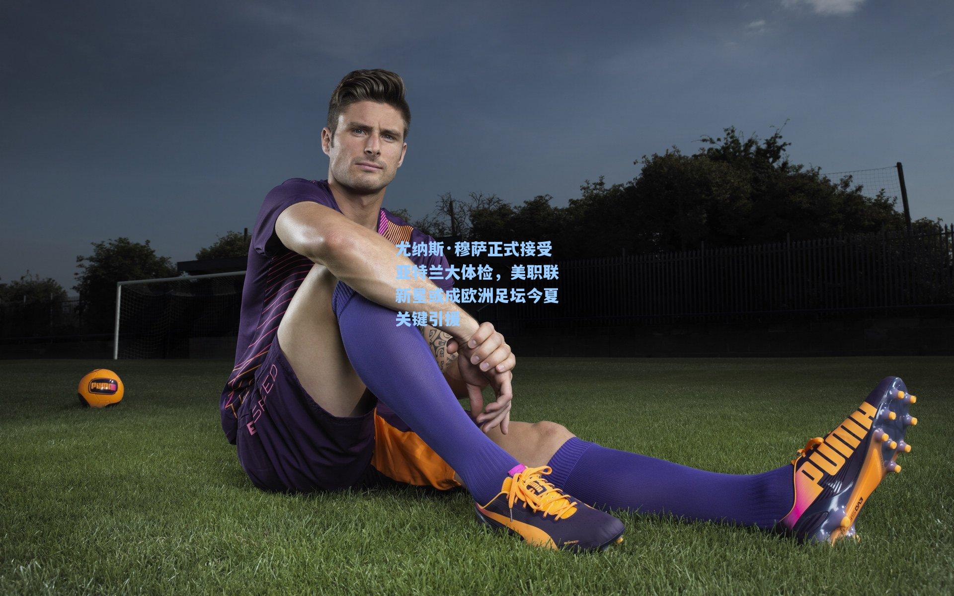 尤纳斯·穆萨正式接受亚特兰大体检，美职联新星或成欧洲足坛今夏关键引援