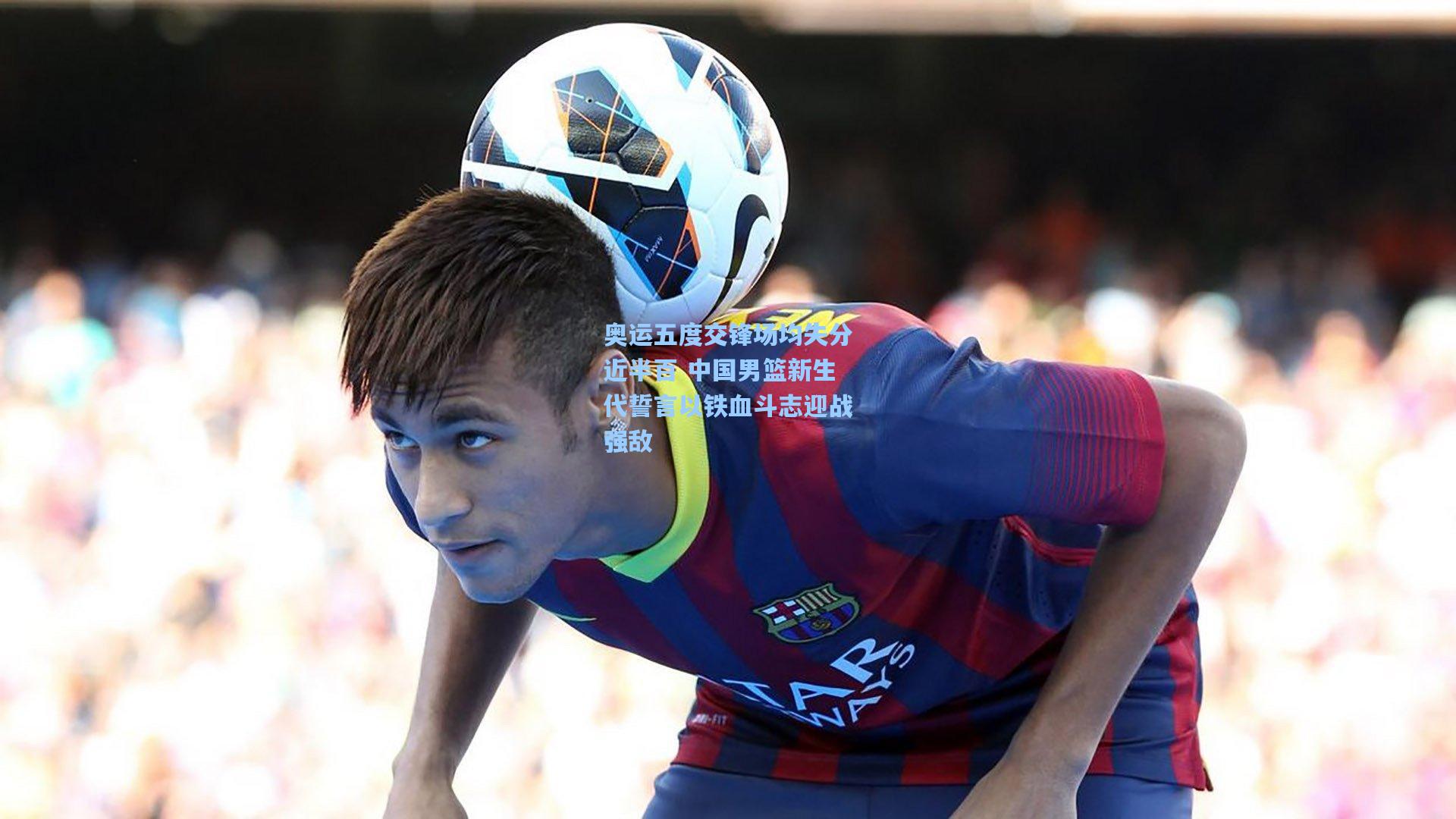 奥运五度交锋场均失分近半百 中国男篮新生代誓言以铁血斗志迎战强敌